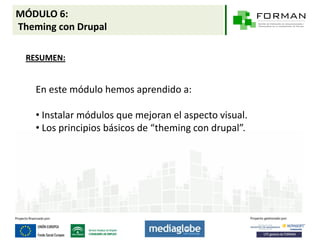 MÓDULO 6:
Theming con Drupal

 RESUMEN:


   En este módulo hemos aprendido a:

   • Instalar módulos que mejoran el aspecto visual.
   • Los principios básicos de “theming con drupal”.
 