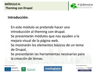 MÓDULO 6:
Theming con Drupal

 Introducción:

   En este módulo se pretende hacer una
   introducción al theming con drupal.
   Se presentarán módulos que nos ayuden a la
   mejora visual de la página web.
   Se mostrarán los elementos básicos de un tema
   de Drupal.
   Se presentarán las herramientas necesarias para
   la creación de temas.
 