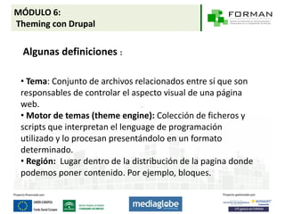 MÓDULO 6:
Theming con Drupal

 Algunas definiciones :

 • Tema: Conjunto de archivos relacionados entre sí que son
 responsables de controlar el aspecto visual de una página
 web.
 • Motor de temas (theme engine): Colección de ficheros y
 scripts que interpretan el lenguage de programación
 utilizado y lo procesan presentándolo en un formato
 determinado.
 • Región: Lugar dentro de la distribución de la pagina donde
 podemos poner contenido. Por ejemplo, bloques.
 