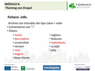 MÓDULO 6:
Theming con Drupal

 Fichero .info:
  Archivo con entradas del tipo clave = valor
 • Comentarios con “;”
 • Claves:
      • name                       • regions
      • description                • features
      • screenshot                 • stylesheets
      • version                    • scripts
      • core                       • php
      • engine
      • base theme
 