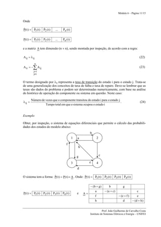 Módulo 6 – Página 11/15


Onde

&        &
P( t ) = P1 ( t )   &
                    P2 ( t )    ...    &
                                       Pn ( t )


P( t ) = P1 ( t )   P2 ( t )    ...    Pn ( t )

e a matriz A tem dimensão (n × n), sendo montada por inspeção, de acordo com a regra:

A ij = λ ij                                                                                                      (22)
           n
A ii = −   ∑ A ij                                                                                                (23)
           j=1
           j≠i


O termo designado por λij representa a taxa de transição do estado i para o estado j. Trata-se
de uma generalização dos conceitos de taxa de falha e taxa de reparo. Deve-se lembrar que as
taxas são dados do problema e podem ser determinadas numericamente, com base na análise
do histórico de operação do componente ou sistema em questão. Neste caso:

         Número de vezes que o componente transitou do estado i para o estado j
λ ij =                                                                          .                                (24)
                   Tempo total em que o sistema ocupou o estado i


Exemplo

Obter, por inspeção, o sistema de equações diferenciais que permite o cálculo das probabili-
dades dos estados do modelo abaixo:
                                                               b
                                                  1   a             2
                                           f
                                                      h

                                                      g                 c

                                                  3            e    4
                                                      d

                       &                           &        &
O sistema tem a forma: P( t ) = P( t ) × A . Onde: P( t ) = P1 ( t )        &        &        &
                                                                            P2 ( t ) P3 ( t ) P4 ( t )


                                                               − (b + g)        b             g
                                                                   a        − (a + c)                        c
P( t ) = P1 ( t )   P2 ( t ) P3 ( t ) P4 ( t )        e   A=
                                                                   f                     − (e + f )          e
                                                                   h                         d           − (d + h )


                                                                          Prof. João Guilherme de Carvalho Costa
                                                               Instituto de Sistemas Elétricos e Energia – UNIFEI
 
