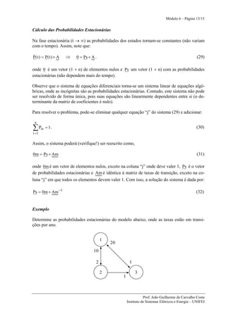 Módulo 6 – Página 13/15


Cálculo das Probabilidades Estacionárias

Na fase estacionária (t → ∞) as probabilidades dos estados tornam-se constantes (não variam
com o tempo). Assim, note que:

&
P( t ) = P( t ) × A   ⇒   0 = Ps × A .                                                             (29)

onde 0 é um vetor (1 × n) de elementos nulos e Ps um vetor (1 × n) com as probabilidades
estacionárias (não dependem mais do tempo).

Observe que o sistema de equações diferenciais torna-se um sistema linear de equações algé-
bricas, onde as incógnitas são as probabilidades estacionárias. Contudo, este sistema não pode
ser resolvido de forma única, pois suas equações são linearmente dependentes entre si (o de-
terminante da matriz de coeficientes é nulo).

Para resolver o problema, pode-se eliminar qualquer equação “j” do sistema (29) e adicionar:

 n
∑ Pis = 1 .                                                                                       (30)
i =1

Assim, o sistema poderá (verifique!) ser reescrito como,

0m = Ps × Am                                                                                      (31)

onde 0m é um vetor de elementos nulos, exceto na coluna “j” onde deve valer 1, Ps é o vetor
de probabilidades estacionárias e Am é idêntica à matriz de taxas de transição, exceto na co-
luna “j” em que todos os elementos devem valer 1. Com isso, a solução do sistema é dada por:

Ps = 0m × Am −1                                                                                   (32)


Exemplo

Determine as probabilidades estacionárias do modelo abaixo, onde as taxas estão em transi-
ções por ano.


                                         1
                                             20
                                    10

                                     2                 1

                                         2                 3
                                                  1



                                                                 Prof. João Guilherme de Carvalho Costa
                                                      Instituto de Sistemas Elétricos e Energia – UNIFEI
 