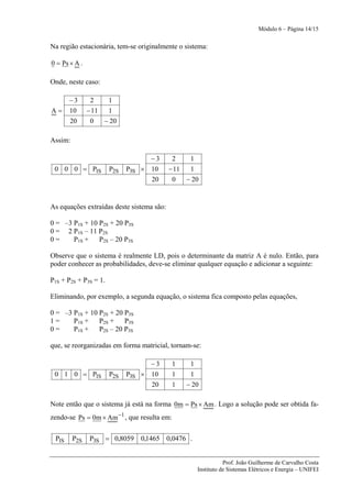 Módulo 6 – Página 14/15


Na região estacionária, tem-se originalmente o sistema:

0 = Ps × A .

Onde, neste caso:

       −3       2      1
A=     10      − 11    1
       20       0     − 20

Assim:

                                   −3       2    1
 0 0 0 = P1S           P2S   P3S × 10      − 11  1
                                   20       0   − 20


As equações extraídas deste sistema são:

0 = –3 P1S + 10 P2S + 20 P3S
0 = 2 P1S – 11 P2S
0=     P1S + P2S – 20 P3S

Observe que o sistema é realmente LD, pois o determinante da matriz A é nulo. Então, para
poder conhecer as probabilidades, deve-se eliminar qualquer equação e adicionar a seguinte:

P1S + P2S + P3S = 1.

Eliminando, por exemplo, a segunda equação, o sistema fica composto pelas equações,

0 = –3 P1S + 10 P2S + 20 P3S
1=     P1S + P2S + P3S
0=     P1S + P2S – 20 P3S

que, se reorganizadas em forma matricial, tornam-se:

                                   −3        1    1
 0 1 0 = P1S           P2S   P3S × 10        1    1
                                   20        1   − 20

Note então que o sistema já está na forma 0m = Ps × Am . Logo a solução pode ser obtida fa-
zendo-se Ps = 0m × Am −1 , que resulta em:

 P1S     P2S    P3S = 0,8059 0,1465 0,0476 .


                                                               Prof. João Guilherme de Carvalho Costa
                                                    Instituto de Sistemas Elétricos e Energia – UNIFEI
 