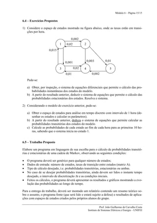 Módulo 6 – Página 15/15


6.4 – Exercícios Propostos

1) Considere o espaço de estados mostrado na figura abaixo, onde as taxas estão em transi-
   ções por hora.

                                       0,002
                              1    0,02           2
                     0,015


                                  0,001               0,003          0,01

                              3           0,02    4                       5
                                   0,01                  0,002
    Pede-se:

    a) Obter, por inspeção, o sistema de equações diferenciais que permite o cálculo das pro-
       babilidades instantâneas dos estados do modelo.
    b) A partir do resultado anterior, deduzir o sistema de equações que permite o cálculo das
       probabilidades estacionárias dos estados. Resolva o sistema.

2) Considerando o modelo do exercício anterior, pede-se:

    a) Obter o espaço de estados para análise em tempo discreto com intervalo de 1 hora (de-
       senhar os estados e calcular os parâmetros).
    b) A partir do resultado anterior, deduza o sistema de equações que permite calcular as
       probabilidades transitórias dos estados do modelo.
    c) Calcule as probabilidades de cada estado ao fim de cada hora para as primeiras 10 ho-
       ras, sabendo que o sistema inicia no estado 1.


6.5 – Trabalho Proposto

Elabore um programa em linguagem de sua escolha para o cálculo de probabilidades transitó-
rias e estacionárias de uma cadeia de Markov, observando as seguintes condições:

•   O programa deverá ser genérico para qualquer número de estados;
•   Dados de entrada: número de estados, taxas de transição entre estados (matriz A).
•   Tipo de cálculo desejado, i.e. probabilidades transitórias, estacionárias ou ambas.
•   No caso de se desejar probabilidades transitórias, ainda devem ser lidos o instante tempo
    desejado, o intervalo de discretização Δt e as condições iniciais.
•   Feitos os cálculos, o programa deverá apresentar os resultados e gráficos mostrando a evo-
    lução das probabilidades ao longo do tempo.

Para a entrega do trabalho, deverá ser montado um relatório contendo um resumo teórico so-
bre o assunto, o programa fonte (que será lido e estará sujeito a defesa) e resultados de aplica-
ções com espaços de estados criados pelos próprios alunos do grupo.

                                                                 Prof. João Guilherme de Carvalho Costa
                                                      Instituto de Sistemas Elétricos e Energia – UNIFEI
 