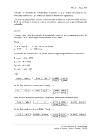 Módulo 6 – Página 4/15


onde P( t ) é o vetor linha das probabilidades no instante t, e P é a matriz estocástica das pro-
babilidades de transição (que permanece inalterada durante todo o processo).

Com esta equação podemos calcular numericamente, de Δt em Δt, as probabilidades dos esta-
dos 1 e 2 ao longo do tempo, a partir de um instante t qualquer onde as probabilidades são
conhecidas.


Exemplo

Considere, para efeito de realização de um exemplo numérico, um componente com taxa de
falha igual a 8,76 f/ano e tempo médio de reparo de 100 horas.

Assim:

λ = 8,76 f/ano →         λ = 8,76/8760 = 0,001 f/hora.
μ = 1/100      →         μ = 0,01 r/hora.

Escolhendo, por exemplo, um Δt de 1 hora, têm-se as seguintes probabilidades de transição:

P11 (Δt ) = 1 − λΔt = 0,999
P12 (Δt ) = λΔt = 0,001
P21 (Δt ) = μΔt = 0,01
P22 (Δt ) = 1 − μΔt = 0,99 .

Logo:

  P1(t+Δt) P2(t+Δt) =           P1(t)    P2(t)    ×      0,9990     0,0010
                                                         0,0100     0,9900

Ao fim da primeira hora, tem-se P(1) = P(0) × P , i.e.

    P1(1)      P2(1)      =     P1(0)    P2(0)   ×    0,9990       0,0010
                                                      0,0100       0,9900

Se no início do processo é sabido que o componente está em funcionamento, então:

    P1(1)      P2(1)      =      1        0      ×    0,9990       0,0010     =    0,9990      0,0010
                                                      0,0100       0,9900

Ao fim da segunda hora, tem-se P(2) = P(1) × P , i.e.

    P1(2)      P2(2)      =    0,9990   0,0010   ×    0,9990       0,0010     =    0,9980      0,0020
                                                      0,0100       0,9900



                                                                    Prof. João Guilherme de Carvalho Costa
                                                         Instituto de Sistemas Elétricos e Energia – UNIFEI
 
