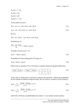 Módulo 6 – Página 8/15


P11 (Δt ) = 1 − λΔt
P12 (Δt ) = λΔt
P21 (Δt ) = μΔt
P22 (Δt ) = 1 − μΔt .

Assim, pode-se escrever:

P1 ( t + Δt ) = (1 − λΔt ) × P1 ( t ) + μΔt × P2 ( t )                                                       (11)

P2 ( t + Δt ) = λΔt × P1 ( t ) + (1 − μΔt ) × P2 ( t )                                                       (12)

De (11):

P1 ( t + Δt ) − P1 ( t ) = −λΔt × P1 ( t ) + μΔt × P2 ( t ) .

Dividindo por Δt:

P1 ( t + Δt ) − P1 ( t )
                         = −λP1 ( t ) + μP2 ( t ) .
          Δt

Tomando o limite com Δt → 0:

&
P1 ( t ) = −λP1 ( t ) + μP2 ( t ) .                                                                          (13)

Procedendo de forma análoga para (12) chega-se a:

&
P2 ( t ) = λP1 ( t ) − μP2 ( t ) .                                                                           (14)

Observe que as equações (13) e (14) formam o seguinte sistema de equações diferenciais:

     &
     P1 ( t )    &
                 P2 ( t )   =         P1 ( t )   P2 ( t )   ×   −λ      λ                                    (15)
                                                                μ       −μ


Assim, para se conhecerem as expressões analíticas que permitem o cálculo das probabilida-
des dos estados do modelo ao longo do tempo, deve-se resolver o sistema (15) cuja solução é:

              μ   P (0)λ − P2 (0)μ − (λ + μ) t
P1 ( t ) =       + 1              e                                                                          (16)
             μ+λ       μ+λ

              λ   P (0)λ − P2 (0)μ − (λ + μ) t
P2 ( t ) =       − 1              e                                                                          (17)
             μ+λ       μ+λ

onde P1(0) e P2(0) são as probabilidades dos estados 1 e 2 no instante inicial da análise.

                                                                            Prof. João Guilherme de Carvalho Costa
                                                                 Instituto de Sistemas Elétricos e Energia – UNIFEI
 