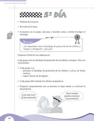 Proyecto 6 | Subproyecto II | Día 5




                     • Disfruta de la lectura.

                     • Revisión de la tarea.

                     • Comenten en el grupo, discutan y decidan cómo y dónde divulgar el
                       decálogo.




                          − ¿Es importante crear el decálogo de protección de los árboles y
                            bosques y divulgarlo?, ¿por qué?

                     Llegaron al final de este subproyecto.

                     Cada grupo creó un decálogo de protección de los árboles y bosques. Hoy van
                     a presentarlo.

                     • Cada grupo va a:
                        – presentar el decálogo de protección de los árboles y selvas, de forma
                          creativa;
                        – sugerir formas de divulgarlo.

                     • Cada grupo debe efectuar los últimos preparativos.

                     • Preparen conjuntamente con su docente el lugar donde se realizará la
                       presentación.

                                                                              Ahora ustedes
                           ¿Está todo listo?                                pueden comenzar
                          ¿Todo preparado?                                   la presentación.




      102
 