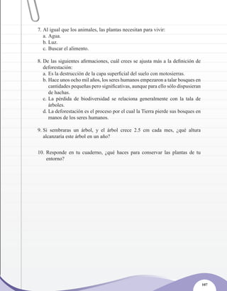 7. Al igual que los animales, las plantas necesitan para vivir:
   a. Agua.
   b. Luz.
   c. Buscar el alimento.

8. De las siguientes afirmaciones, cuál crees se ajusta más a la definición de
   deforestación:
   a. Es la destrucción de la capa superficial del suelo con motosierras.
   b. Hace unos ocho mil años, los seres humanos empezaron a talar bosques en
      cantidades pequeñas pero significativas, aunque para ello sólo dispusieran
      de hachas.
   c. La pérdida de biodiversidad se relaciona generalmente con la tala de
      árboles.
   d. La deforestación es el proceso por el cual la Tierra pierde sus bosques en
      manos de los seres humanos.

9. Si sembraras un árbol, y el árbol crece 2.5 cm cada mes, ¿qué altura
   alcanzaría este árbol en un año?


10. Responde en tu cuaderno, ¿qué haces para conservar las plantas de tu
    entorno?




                                                                                   107
 