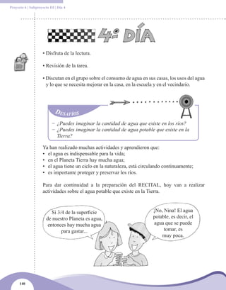 Proyecto 6 | Subproyecto III | Día 4




                     • Disfruta de la lectura.

                     • Revisión de la tarea.

                     • Discutan en el grupo sobre el consumo de agua en sus casas, los usos del agua
                       y lo que se necesita mejorar en la casa, en la escuela y en el vecindario.




                           − ¿Puedes imaginar la cantidad de agua que existe en los ríos?
                           − ¿Puedes imaginar la cantidad de agua potable que existe en la
                             Tierra?

                     Ya han realizado muchas actividades y aprendieron que:
                     • el agua es indispensable para la vida;
                     • en el Planeta Tierra hay mucha agua;
                     • el agua tiene un ciclo en la naturaleza, está circulando continuamente;
                     • es importante proteger y preservar los ríos.

                     Para dar continuidad a la preparación del RECITAL, hoy van a realizar
                     actividades sobre el agua potable que existe en la Tierra.



                          Si 3/4 de la superficie                         ¡No, Nina! El agua
                       de nuestro Planeta es agua,                        potable, es decir, el
                        entonces hay mucha agua                           agua que se puede
                               para gastar...                                  tomar, es
                                                                              muy poca.




      140
 