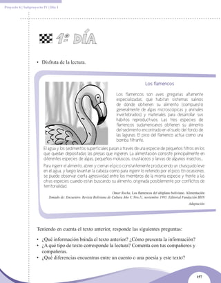 Proyecto 6 | Subproyecto IV | Día 1




                    • Disfruta de la lectura.



                                                                                             Los flamencos

                                                                          Los flamencos son aves gregarias altamente
                                                                          especializadas, que habitan sistemas salinos
                                                                          de donde obtienen su alimento (compuesto
                                                                          generalmente de algas microscópicas y animales
                                                                          invertebrados) y materiales para desarrollar sus
                                                                          hábitos reproductivos. Las tres especies de
                                                                          flamencos sudamericanos obtienen su alimento
                                                                          del sedimento encontrado en el suelo del fondo de
                                                                          las lagunas. El pico del flamenco actúa como una
                                                                          bomba filtrante.
                         El agua y los sedimentos superficiales pasan a través de una especie de pequeños filtros en los
                         que quedan depositadas las presas que ingieren. La alimentación consiste principalmente en
                         diferentes especies de algas, pequeños moluscos, crustáceos y larvas de algunos insectos...
                         Para ingerir el alimento, abren y cierran el pico constantemente produciendo un chasquido leve
                         en el agua, y luego levantan la cabeza como para ingerir lo retenido por el pico. En ocasiones,
                         se puede observar cierta agresividad entre los miembros de la misma especie y frente a las
                         otras especies cuando están buscando su alimento, originada posiblemente por conflictos de
                         territorialidad.
                                                                       Omar Rocha, Los flamencos del altiplano boliviano. Alimentación
                            Tomado de: Encuentro. Revista Boliviana de Cultura Año V, Nro.11, noviembre 1995. Editorial Fundación BHN
                                                                                                                           Adaptación




                    Teniendo en cuenta el texto anterior, responde las siguientes preguntas:

                    • ¿Qué información brinda el texto anterior? ¿Cómo presenta la información?
                    • ¿A qué tipo de texto corresponde la lectura? Comenta con tus compañeros y
                      compañeras.
                    • ¿Qué diferencias encuentras entre un cuento o una poesía y este texto?


                                                                                                                                157
 