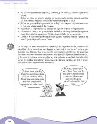 Proyecto 6 | Subproyecto IV | Día 1




                    • No olviden nombrar un capitán o capitana, y un relator o relatora dentro del
                      grupo.
                    • Todos los días, los grupos tendrán un espacio determinado para desarrollar
                      las actividades. Algunas actividades serán tareas para la casa.
                    • Todos los grupos deben presentar un trabajo escrito para exponerlo durante
                      el foro que se realizará el día noveno.
                    • Recuerden la importancia de trabajar en equipo, todos deben participar.
                    • Finalmente, cuando los grupos estén formados, los integrantes deben pensar
                      en un logo que los represente. Dibújenlo en la ficha de seguimiento.
                    • ¡Ánimo! No olviden que trabajando en equipo podrán poner un “granito de
                      arena” para salvar al Planeta Tierra.


                    A lo largo de este proyecto has aprendido la importancia de conservar el
                    equilibrio de la naturaleza para beneficio tuyo y de todos los seres vivos que
                    habitan este Planeta. Por ello, en este subproyecto establecerás las acciones
                    que vas a realizar, de ahora en adelante, para proteger y preservar la naturaleza,
                    y las compartirás con tus compañeros y compañeras, a través de la realización
                    de un foro sobre naturaleza y ambiente. En este foro participarás con el grupo
                    que estableciste al comienzo de este día.

                                                                         Sí, Nina, una de ellas
                          ¿Sabías, Juan, que hay                        es el foro. Cada uno de
                        diferentes estrategias para                     los grupos reflexionará
                         expresar nuestras ideas,                         en torno a los temas
                        de forma organizada, ante                          consultados para
                          nuestros compañeros,                          socializarlos el día del
                         compañeras y docentes?                                   foro.




      160
 