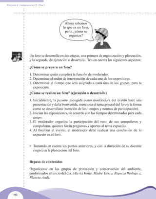 Proyecto 6 | Subproyecto IV | Día 1




                                             Ahora sabemos
                                            lo que es un foro,
                                             pero, ¿cómo se
                                                organiza?




                    Un foro se desarrolla en dos etapas, una primera de organización y planeación,
                    y la segunda, de ejecución o desarrollo. Ten en cuenta los siguientes aspectos:

                    ¿Cómo se prepara un foro?

                    1. Determinar quién cumplirá la función de moderador.
                    2. Determinar el orden de intervención de cada uno de los expositores.
                    3. Determinar el tiempo que será asignado a cada uno de los grupos, para la
                       exposición.
                    ¿Cómo se realiza un foro? (ejecución o desarrollo)

                    1. Inicialmente, la persona escogida como moderadora del evento hace una
                       presentación y da la bienvenida, menciona el tema general del foro y la forma
                       como se desarrollará (mención de los tiempos y normas de participación).
                    2. Inician las exposiciones, de acuerdo con los tiempos determinados para cada
                       grupo.
                    3. El moderador organiza la participación del resto de sus compañeros y
                       compañeras, quienes harán preguntas y aportes al tema expuesto.
                    4. Al finalizar el evento, el moderador debe realizar una conclusión de lo
                       expuesto en el foro.


                    • Tomando en cuenta los puntos anteriores, y con la dirección de su docente
                      empiecen la planeación del foro.


                    Repaso de contenidos

                    Organícense en los grupos de protección y conservación del ambiente,
                    conformados al inicio del día. (Alerta Verde, Madre Tierra, Riqueza Biológica,
                    Planeta Azul).



      162
 