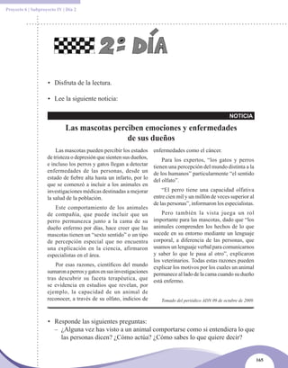 Proyecto 6 | Subproyecto IV | Día 2




                    • Disfruta de la lectura.

                    • Lee la siguiente noticia:

                                                                                                           NOTICIA

                             Las mascotas perciben emociones y enfermedades
                                              de sus dueños
                        Las mascotas pueden percibir los estados      enfermedades como el cáncer.
                    de tristeza o depresión que sienten sus dueños,       Para los expertos, “los gatos y perros
                    e incluso los perros y gatos llegan a detectar    tienen una percepción del mundo distinta a la
                    enfermedades de las personas, desde un            de los humanos” particularmente “el sentido
                    estado de fiebre alta hasta un infarto, por lo    del olfato”.
                    que se comenzó a incluir a los animales en
                    investigaciones médicas destinadas a mejorar          “El perro tiene una capacidad olfativa
                    la salud de la población.                         entre cien mil y un millón de veces superior al
                                                                      de las personas”, informaron los especialistas.
                       Este comportamiento de los animales
                    de compañía, que puede incluir que un               Pero también la vista juega un rol
                    perro permanezca junto a la cama de su          importante para las mascotas, dado que “los
                    dueño enfermo por días, hace creer que las      animales comprenden los hechos de lo que
                    mascotas tienen un “sexto sentido” o un tipo    sucede en su entorno mediante un lenguaje
                    de percepción especial que no encuentra         corporal, a diferencia de las personas, que
                    una explicación en la ciencia, afirmaron        usamos un lenguaje verbal para comunicarnos
                    especialistas en el área.                       y saber lo que le pasa al otro”, explicaron
                                                                    los veterinarios. Todas estas razones pueden
                        Por esas razones, científicos del mundo explicar los motivos por los cuales un animal
                    sumaron a perros y gatos en sus investigaciones permanece al lado de la cama cuando su dueño
                    tras descubrir su faceta terapéutica, que está enfermo.
                    se evidencia en estudios que revelan, por
                    ejemplo, la capacidad de un animal de
                    reconocer, a través de su olfato, indicios de       Tomado del periódico ADN 09 de octubre de 2009.



                    • Responde las siguientes preguntas:
                      – ¿Alguna vez has visto a un animal comportarse como si entendiera lo que
                        las personas dicen? ¿Cómo actúa? ¿Cómo sabes lo que quiere decir?


                                                                                                                          165
 