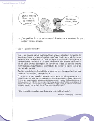 Proyecto 6 | Subproyecto IV | Día 7




                              ¿Sabes cómo se
                              llama este tipo                                                Sí, ¡es una
                               de formación                                                cascada, Nina!
                                 natural?




                         – ¿Qué podrías decir de esta cascada? Escribe en tu cuaderno lo que
                           sientes y piensas al verla.


                    • Lee el siguiente recuadro:

                        Esta es una cascada sagrada para los indígenas arhuacos, ubicada en el municipio de
                        Nabusímake, lo que en lengua de los arhuacos es “lugar donde nace el sol”. Aunque se
                        encuentra en el departamento del Cesar, sus aguas son muy frías pues bajan de la
                        Sierra Nevada de Santa Marta; es una de las corrientes de agua más frías del mundo. Al
                        ser sus aguas tan frías, los indígenas han visto en ella, no sólo una cascada, sino una
                        fuente sagrada para purificarse de enfermedades del cuerpo y el espíritu y alejar de
                        ellos las malas energías.
                        También, cuando hacen algo indebido se sumergen en estas aguas tan frías, para
                        purificarse de sus culpas y hacer penitencia.
                        Como ves, no se trata para ellos de una simple cascada, no es sólo agua que cae, sino
                        que en la cascada, ellos ven una fuente constante de renovación corporal y espiritual.
                        Esta es una forma especial de relacionarse con el Planeta Tierra y los elementos que lo
                        conforman. ¡Es una relación espiritual!, porque se trata de ver de forma diferente lo que
                        otros no pueden ver; se trata de ver “con los ojos del corazón”.


                        “Sólo vemos bien con el corazón, lo esencial es invisible a los ojos”.
                                                                                Antoine de Saint Exupery, El Principito.




                                                                                                                           227
 