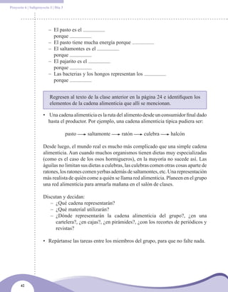 Proyecto 6 | Subproyecto I | Día 3




                        – El pasto es el
                          porque
                        – El pasto tiene mucha energía porque
                        – El saltamontes es el
                          porque
                        – El pajarito es el
                          porque
                        – Las bacterias y los hongos representan los
                          porque


                         Regresen al texto de la clase anterior en la página 24 e identifiquen los
                         elementos de la cadena alimenticia que allí se mencionan.

                     • Una cadena alimenticia es la ruta del alimento desde un consumidor final dado
                       hasta el productor. Por ejemplo, una cadena alimenticia típica pudiera ser:

                                     pasto   saltamonte     ratón      culebra      halcón

                     Desde luego, el mundo real es mucho más complicado que una simple cadena
                     alimenticia. Aun cuando muchos organismos tienen dietas muy especializadas
                     (como es el caso de los osos hormigueros), en la mayoría no sucede así. Las
                     águilas no limitan sus dietas a culebras, las culebras comen otras cosas aparte de
                     ratones, los ratones comen yerbas además de saltamontes, etc. Una representación
                     más realista de quién come a quién se llama red alimenticia. Planeen en el grupo
                     una red alimenticia para armarla mañana en el salón de clases.

                     Discutan y decidan:
                        – ¿Qué cadena representarán?
                        – ¿Qué material utilizarán?
                        – ¿Dónde representarán la cadena alimenticia del grupo?, ¿en una
                          cartelera?, ¿en cajas?, ¿en pirámides?, ¿con los recortes de periódicos y
                          revistas?

                     • Repártanse las tareas entre los miembros del grupo, para que no falte nada.




      42
 