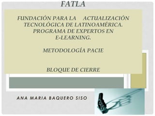 FATLA Fundación para la     actualización Tecnológica de Latinoamérica.Programa de Expertos en E-Learning.Metodología pacieBLOQUE DE CIERRE ANA MARIA BAQUERO SISO 
