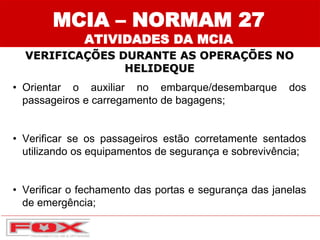 MCIA – NORMAM 27
ATIVIDADES DA MCIA
VERIFICAÇÕES DURANTE AS OPERAÇÕES NO
HELIDEQUE
• Orientar o auxiliar no embarque/desembarque dos
passageiros e carregamento de bagagens;
• Verificar se os passageiros estão corretamente sentados
utilizando os equipamentos de segurança e sobrevivência;
• Verificar o fechamento das portas e segurança das janelas
de emergência;
 