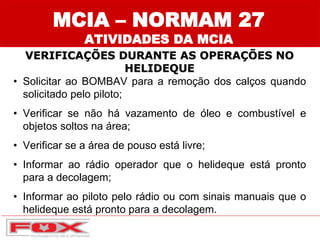 MCIA – NORMAM 27
ATIVIDADES DA MCIA
VERIFICAÇÕES DURANTE AS OPERAÇÕES NO
HELIDEQUE
• Solicitar ao BOMBAV para a remoção dos calços quando
solicitado pelo piloto;
• Verificar se não há vazamento de óleo e combustível e
objetos soltos na área;
• Verificar se a área de pouso está livre;
• Informar ao rádio operador que o helideque está pronto
para a decolagem;
• Informar ao piloto pelo rádio ou com sinais manuais que o
helideque está pronto para a decolagem.
 