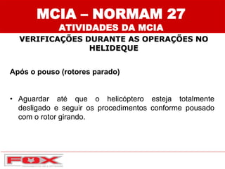 Após o pouso (rotores parado)
• Aguardar até que o helicóptero esteja totalmente
desligado e seguir os procedimentos conforme pousado
com o rotor girando.
MCIA – NORMAM 27
ATIVIDADES DA MCIA
VERIFICAÇÕES DURANTE AS OPERAÇÕES NO
HELIDEQUE
 
