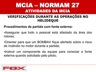 Procedimentos de partida com fonte externa:
•Assegurar que todo o pessoal está afastado da área dos
rotores;
•Orientar para que um BOMBAV fique alertado sobre o risco
de incêndio no motor durante a partida;
•Instruir um componente da equipe para conectar a fonte
externa quando solicitado pelo piloto;
MCIA – NORMAM 27
ATIVIDADES DA MCIA
VERIFICAÇÕES DURANTE AS OPERAÇÕES NO
HELIDEQUE
 