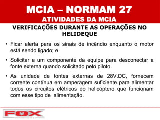 • Ficar alerta para os sinais de incêndio enquanto o motor
está sendo ligado; e
• Solicitar a um componente da equipe para desconectar a
fonte externa quando solicitado pelo piloto.
• As unidade de fontes externas de 28V.DC, fornecem
corrente contínua em amperagem suficiente para alimentar
todos os circuitos elétricos do helicóptero que funcionam
com esse tipo de alimentação.
MCIA – NORMAM 27
ATIVIDADES DA MCIA
VERIFICAÇÕES DURANTE AS OPERAÇÕES NO
HELIDEQUE
 