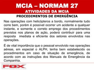 MCIA – NORMAM 27
ATIVIDADES DA MCIA
PROCEDIMENTOS DE EMERGÊNCIA
Nas operações com helicópteros a bordo, normalmente tudo
corre bem, porém é possível ocorrer um acidente a qualquer
instante, e somente o correto emprego dos procedimentos
previstos nos planos de ação, poderá contribuir para uma
resposta imediata e eficiente dos setores envolvidos nas
operações.
É de vital importância que o pessoal envolvido nas operações
aéreas, em especial o ALPH, tenha bem estabelecido os
procedimentos em caso de situação de emergência, de
acordo com as instruções dos Manuais de Emergência da
Companhia.
 