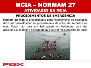 MCIA – NORMAM 27
ATIVIDADES DA MCIA
PROCEDIMENTOS DE EMERGÊNCIA
Homem ao mar: O procedimento para recolhimento de náufragos
deve ser “semelhante” ao procedimento de crash de aeronave no
mar. Caso não haja um helicóptero no helideque para dar
assistência, chamar o helicóptero que estiver mais próximo do local.
 