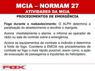 Fogo durante o reabastecimento: O ALPH determina a
paralisação do abastecimento e recolher o mangote.
Aciona imediatamente o alarme e informa ao operador de
rádio ou sala de controle sobre a emergência.
Aciona os equipamentos de combate a incêndio e determina
a fonte do fogo. Coordena a EMCIA nos procedimentos de
combate ao fogo o mais rápido possível, assim como, a ação
de evacuação de passageiros e tripulantes do helicóptero.
MCIA – NORMAM 27
ATIVIDADES DA MCIA
PROCEDIMENTOS DE EMERGÊNCIA
 