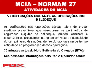 MCIA – NORMAM 27
ATIVIDADES DA MCIA
VERIFICAÇÕES DURANTE AS OPERAÇÕES NO
HELIDEQUE
As verificações nas operações aéreas, além de prover
medidas preventivas que asseguram os parâmetros de
segurança exigidos no helideque, também otimizam e
dinamizam os procedimentos, tendo em vista a necessidade
do cumprimento das ações, dentro do cronograma de tempo
estipulado na programação dessas operações.
30 minutos antes da Hora Estimada de Chegada (ETA):
São passadas informações pelo Rádio Operador sobre:
 