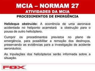 Helideque obstruído: A ocorrência de uma aeronave
acidentada no heliponto acarretará a obstrução para o
pousa de outro helicóptero.
Cumprir os procedimentos previstos no plano de
emergência, para possibilitar a remoção dos destroços,
preservando as evidências para a investigação de acidente
aeronáutico;
As tripulações dos helicópteros serão informada sobre a
situação.
MCIA – NORMAM 27
ATIVIDADES DA MCIA
PROCEDIMENTOS DE EMERGÊNCIA
 