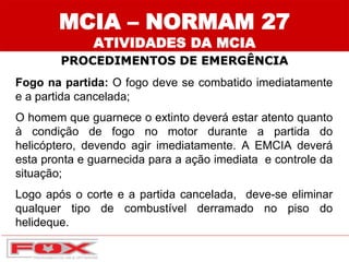 Fogo na partida: O fogo deve se combatido imediatamente
e a partida cancelada;
O homem que guarnece o extinto deverá estar atento quanto
à condição de fogo no motor durante a partida do
helicóptero, devendo agir imediatamente. A EMCIA deverá
esta pronta e guarnecida para a ação imediata e controle da
situação;
Logo após o corte e a partida cancelada, deve-se eliminar
qualquer tipo de combustível derramado no piso do
helideque.
MCIA – NORMAM 27
ATIVIDADES DA MCIA
PROCEDIMENTOS DE EMERGÊNCIA
 