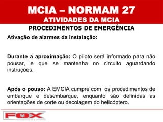 Ativação de alarmes da instalação:
Durante a aproximação: O piloto será informado para não
pousar, e que se mantenha no circuito aguardando
instruções.
Após o pouso: A EMCIA cumpre com os procedimentos de
embarque e desembarque, enquanto são definidas as
orientações de corte ou decolagem do helicóptero.
MCIA – NORMAM 27
ATIVIDADES DA MCIA
PROCEDIMENTOS DE EMERGÊNCIA
 