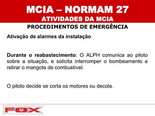 MCIA – NORMAM 27
ATIVIDADES DA MCIA
PROCEDIMENTOS DE EMERGÊNCIA
Ativação de alarmes da instalação
Durante o reabastecimento: O ALPH comunica ao piloto
sobre a situação, e solicita interromper o bombeamento e
retirar o mangote de combustível.
O piloto decide se corta os motores ou decola.
 