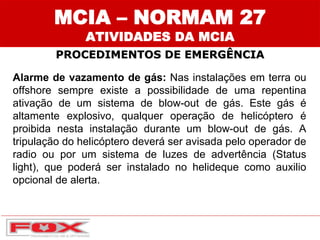 MCIA – NORMAM 27
ATIVIDADES DA MCIA
PROCEDIMENTOS DE EMERGÊNCIA
Alarme de vazamento de gás: Nas instalações em terra ou
offshore sempre existe a possibilidade de uma repentina
ativação de um sistema de blow-out de gás. Este gás é
altamente explosivo, qualquer operação de helicóptero é
proibida nesta instalação durante um blow-out de gás. A
tripulação do helicóptero deverá ser avisada pelo operador de
radio ou por um sistema de luzes de advertência (Status
light), que poderá ser instalado no helideque como auxilio
opcional de alerta.
 