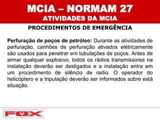 MCIA – NORMAM 27
ATIVIDADES DA MCIA
PROCEDIMENTOS DE EMERGÊNCIA
Perfuração de poços de petróleo: Durante as atividades de
perfuração, canhões de perfuração ativados elétricamente
são usados para penetrar em tubulações de poços. Antes de
armar qualquer explosivo, todos os rádios transmissores na
instalação deverão ser desligados e a instalação entra em
um procedimento de silêncio de radio. O operador do
helicóptero e a tripulação deverão ser informados sobre está
situação.
 