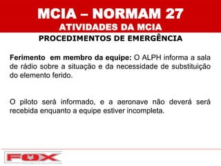 MCIA – NORMAM 27
ATIVIDADES DA MCIA
PROCEDIMENTOS DE EMERGÊNCIA
Ferimento em membro da equipe: O ALPH informa a sala
de rádio sobre a situação e da necessidade de substituição
do elemento ferido.
O piloto será informado, e a aeronave não deverá será
recebida enquanto a equipe estiver incompleta.
 