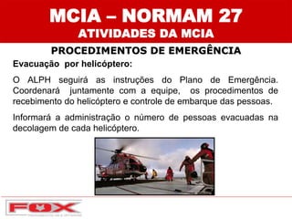 Evacuação por helicóptero:
O ALPH seguirá as instruções do Plano de Emergência.
Coordenará juntamente com a equipe, os procedimentos de
recebimento do helicóptero e controle de embarque das pessoas.
Informará a administração o número de pessoas evacuadas na
decolagem de cada helicóptero.
MCIA – NORMAM 27
ATIVIDADES DA MCIA
PROCEDIMENTOS DE EMERGÊNCIA
 