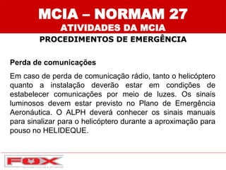 Perda de comunicações
Em caso de perda de comunicação rádio, tanto o helicóptero
quanto a instalação deverão estar em condições de
estabelecer comunicações por meio de luzes. Os sinais
luminosos devem estar previsto no Plano de Emergência
Aeronáutica. O ALPH deverá conhecer os sinais manuais
para sinalizar para o helicóptero durante a aproximação para
pouso no HELIDEQUE.
MCIA – NORMAM 27
ATIVIDADES DA MCIA
PROCEDIMENTOS DE EMERGÊNCIA
 