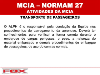 MCIA – NORMAM 27
ATIVIDADES DA MCIA
TRANSPORTE DE PASSAGEIROS
O ALPH é o responsável pela condução da Equipe nos
procedimentos de carregamento da aeronave. Deverá ter
conhecimentos para verificar a forma correta durante o
embarque de cargas perigosas, o peso, a natureza do
material embarcado e demais procedimentos de embarque
de passageiros, de acordo com as normas.
 