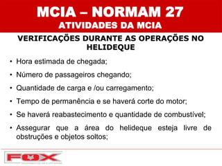 MCIA – NORMAM 27
ATIVIDADES DA MCIA
VERIFICAÇÕES DURANTE AS OPERAÇÕES NO
HELIDEQUE
• Hora estimada de chegada;
• Número de passageiros chegando;
• Quantidade de carga e /ou carregamento;
• Tempo de permanência e se haverá corte do motor;
• Se haverá reabastecimento e quantidade de combustível;
• Assegurar que a área do helideque esteja livre de
obstruções e objetos soltos;
 