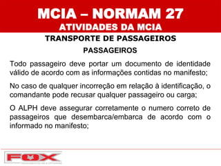 MCIA – NORMAM 27
ATIVIDADES DA MCIA
TRANSPORTE DE PASSAGEIROS
PASSAGEIROS
Todo passageiro deve portar um documento de identidade
válido de acordo com as informações contidas no manifesto;
No caso de qualquer incorreção em relação à identificação, o
comandante pode recusar qualquer passageiro ou carga;
O ALPH deve assegurar corretamente o numero correto de
passageiros que desembarca/embarca de acordo com o
informado no manifesto;
 