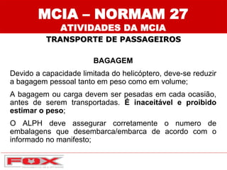 MCIA – NORMAM 27
ATIVIDADES DA MCIA
BAGAGEM
Devido a capacidade limitada do helicóptero, deve-se reduzir
a bagagem pessoal tanto em peso como em volume;
A bagagem ou carga devem ser pesadas em cada ocasião,
antes de serem transportadas. É inaceitável e proibido
estimar o peso;
O ALPH deve assegurar corretamente o numero de
embalagens que desembarca/embarca de acordo com o
informado no manifesto;
TRANSPORTE DE PASSAGEIROS
 