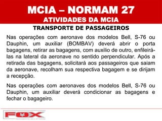 Nas operações com aeronave dos modelos Bell, S-76 ou
Dauphin, um auxiliar (BOMBAV) deverá abrir o porta
bagagens, retirar as bagagens, com auxilio de outro, enfileirá-
las na lateral da aeronave no sentido perpendicular. Após a
retirada das bagagens, solicitará aos passageiros que saiam
da aeronave, recolham sua respectiva bagagem e se dirijam
a recepção.
Nas operações com aeronaves dos modelos Bell, S-76 ou
Dauphin, um auxiliar deverá condicionar as bagagens e
fechar o bagageiro.
MCIA – NORMAM 27
ATIVIDADES DA MCIA
TRANSPORTE DE PASSAGEIROS
 