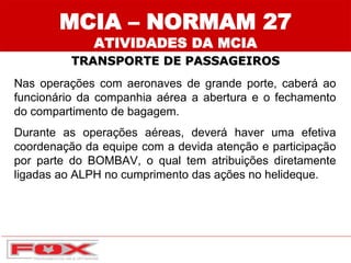 MCIA – NORMAM 27
ATIVIDADES DA MCIA
TRANSPORTE DE PASSAGEIROS
Nas operações com aeronaves de grande porte, caberá ao
funcionário da companhia aérea a abertura e o fechamento
do compartimento de bagagem.
Durante as operações aéreas, deverá haver uma efetiva
coordenação da equipe com a devida atenção e participação
por parte do BOMBAV, o qual tem atribuições diretamente
ligadas ao ALPH no cumprimento das ações no helideque.
 