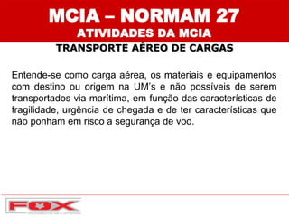 TRANSPORTE AÉREO DE CARGAS
Entende-se como carga aérea, os materiais e equipamentos
com destino ou origem na UM’s e não possíveis de serem
transportados via marítima, em função das características de
fragilidade, urgência de chegada e de ter características que
não ponham em risco a segurança de voo.
MCIA – NORMAM 27
ATIVIDADES DA MCIA
 