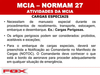 MCIA – NORMAM 27
ATIVIDADES DA MCIA
CARGAS ESPECIAIS
• Necessitam de manuseio especial durante os
procedimentos de recebimento, transporte, estocagem,
embarque e desembarque. Ex.: Cargas Perigosas.
• Os artigos perigosos podem ser considerados: proibidos,
aceitáveis e exceções;
• Para o embarque de cargas especiais, deverá ser
preenchida a Notificação ao Comandante no Manifesto de
Cargas (NOTOC). O Comandante deve conhecer o que
está a bordo da aeronave para proceder adequadamente
em qualquer situação de emergência.
 