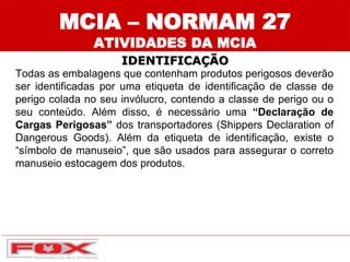 MCIA – NORMAM 27
ATIVIDADES DA MCIA
IDENTIFICAÇÃO
Todas as embalagens que contenham produtos perigosos deverão
ser identificadas por uma etiqueta de identificação de classe de
perigo colada no seu invólucro, contendo a classe de perigo ou o
seu conteúdo. Além disso, é necessário uma “Declaração de
Cargas Perigosas” dos transportadores (Shippers Declaration of
Dangerous Goods). Além da etiqueta de identificação, existe o
“símbolo de manuseio”, que são usados para assegurar o correto
manuseio estocagem dos produtos.
 