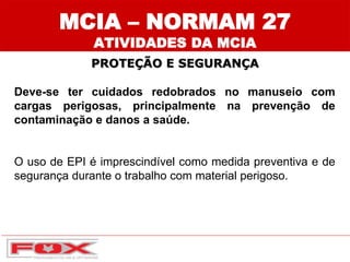 PROTEÇÃO E SEGURANÇA
Deve-se ter cuidados redobrados no manuseio com
cargas perigosas, principalmente na prevenção de
contaminação e danos a saúde.
O uso de EPI é imprescindível como medida preventiva e de
segurança durante o trabalho com material perigoso.
MCIA – NORMAM 27
ATIVIDADES DA MCIA
 