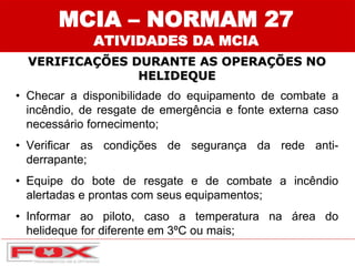 MCIA – NORMAM 27
ATIVIDADES DA MCIA
VERIFICAÇÕES DURANTE AS OPERAÇÕES NO
HELIDEQUE
• Checar a disponibilidade do equipamento de combate a
incêndio, de resgate de emergência e fonte externa caso
necessário fornecimento;
• Verificar as condições de segurança da rede anti-
derrapante;
• Equipe do bote de resgate e de combate a incêndio
alertadas e prontas com seus equipamentos;
• Informar ao piloto, caso a temperatura na área do
helideque for diferente em 3ºC ou mais;
 