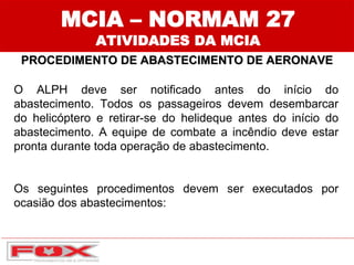 MCIA – NORMAM 27
ATIVIDADES DA MCIA
PROCEDIMENTO DE ABASTECIMENTO DE AERONAVE
O ALPH deve ser notificado antes do início do
abastecimento. Todos os passageiros devem desembarcar
do helicóptero e retirar-se do helideque antes do início do
abastecimento. A equipe de combate a incêndio deve estar
pronta durante toda operação de abastecimento.
Os seguintes procedimentos devem ser executados por
ocasião dos abastecimentos:
 
